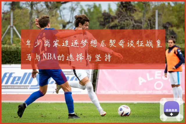 年少离家追逐梦想东契奇谈征战皇马与NBA的选择与坚持