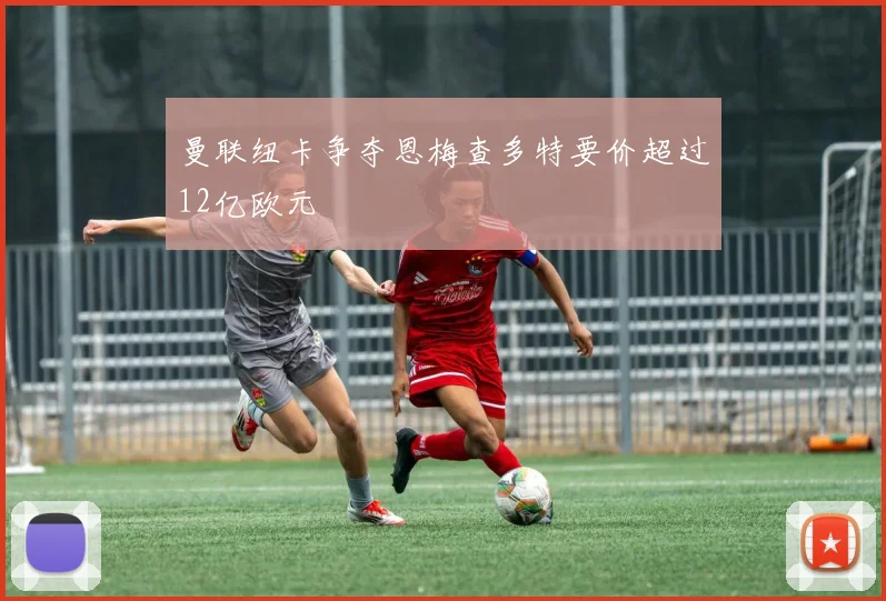 曼联纽卡争夺恩梅查多特要价超过12亿欧元