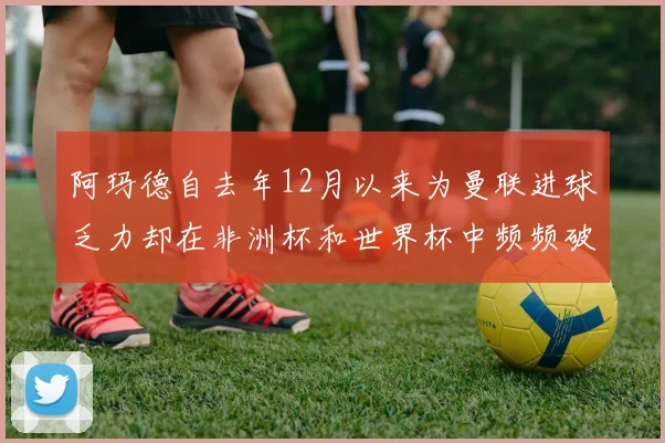 阿玛德自去年12月以来为曼联进球乏力却在非洲杯和世界杯中频频破门