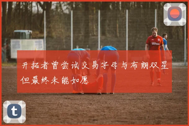 开拓者曾尝试交易字母与布朗双星但最终未能如愿