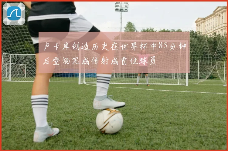 卢卡库创造历史在世界杯中85分钟后登场完成传射成首位球员