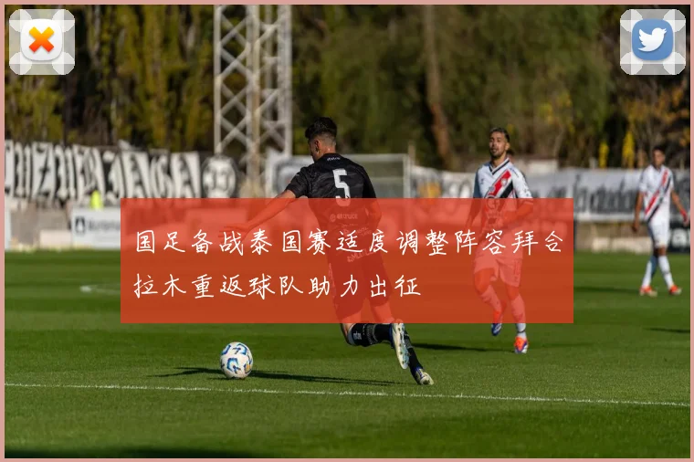 国足备战泰国赛适度调整阵容拜合拉木重返球队助力出征