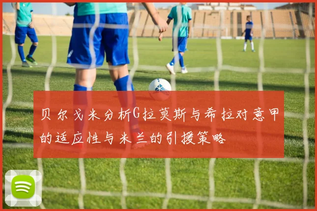 贝尔戈米分析G拉莫斯与希拉对意甲的适应性与米兰的引援策略