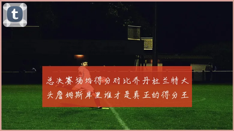 总决赛场均得分对比乔丹杜兰特大头詹姆斯库里谁才是真正的得分王
