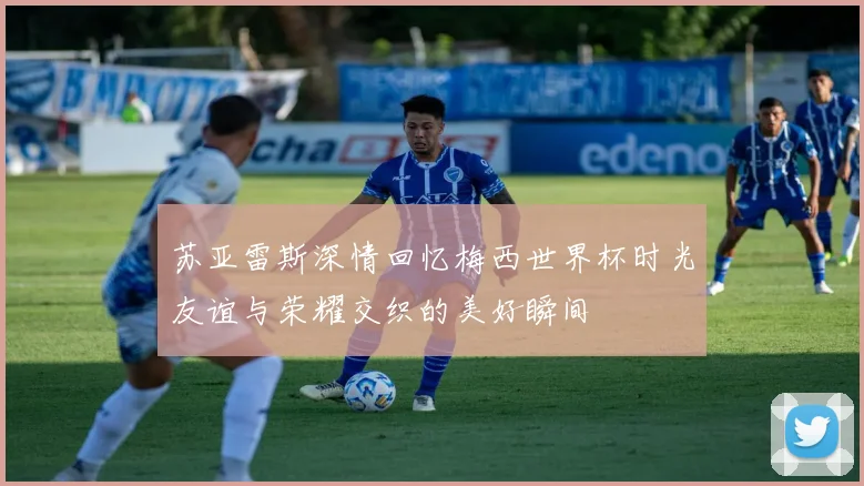 苏亚雷斯深情回忆梅西世界杯时光友谊与荣耀交织的美好瞬间
