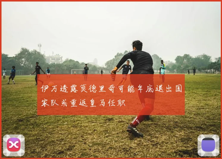伊万透露莫德里奇可能年底退出国家队或重返皇马任职