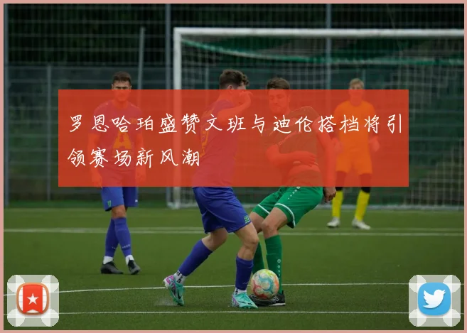 罗恩哈珀盛赞文班与迪伦搭档将引领赛场新风潮