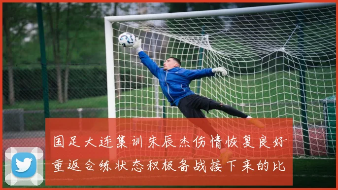 国足大连集训朱辰杰伤情恢复良好重返合练状态积极备战接下来的比赛