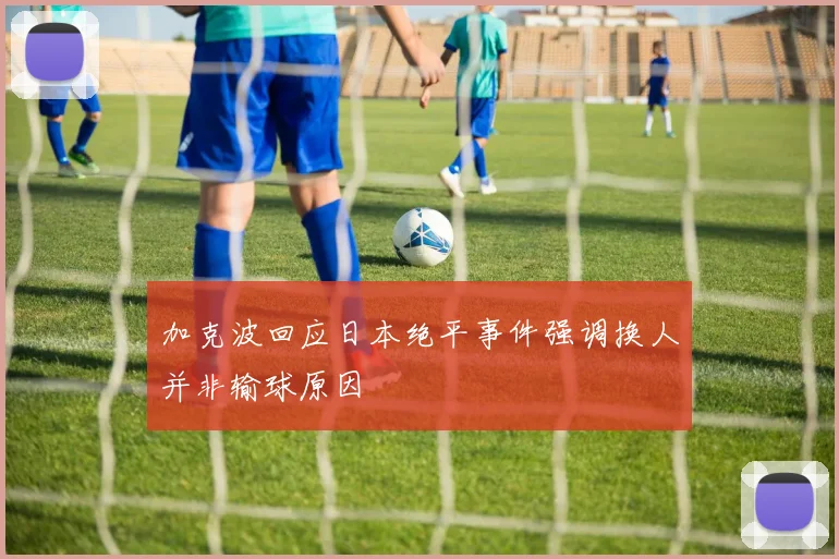 加克波回应日本绝平事件强调换人并非输球原因
