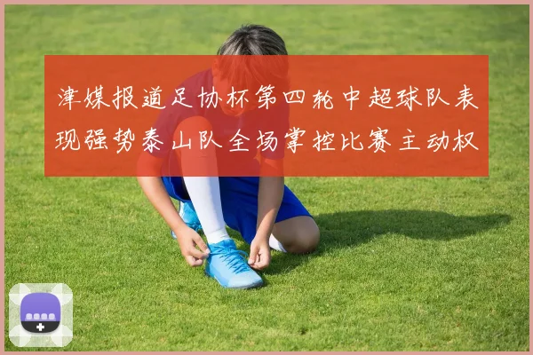 津媒报道足协杯第四轮中超球队表现强势泰山队全场掌控比赛主动权