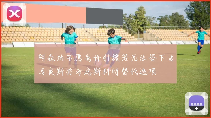 阿森纳不愿高价引援若无法签下吉马良斯将考虑斯科特替代选项